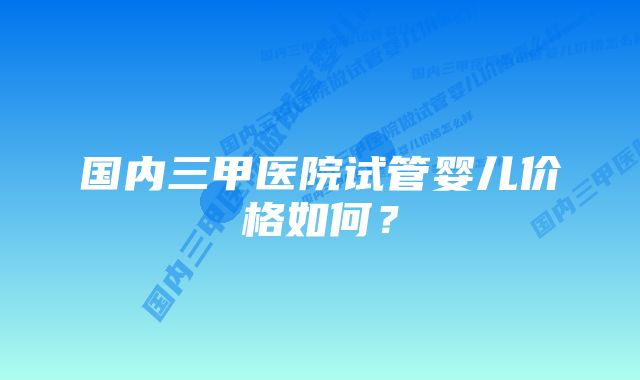 国内三甲医院试管婴儿价格如何？