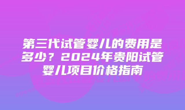 第三代试管婴儿的费用是多少？2024年贵阳试管婴儿项目价格指南