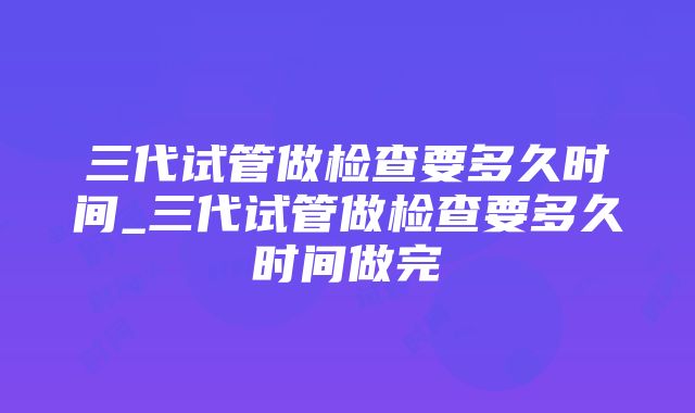 三代试管做检查要多久时间_三代试管做检查要多久时间做完