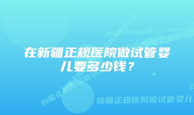 在新疆正规医院做试管婴儿要多少钱？