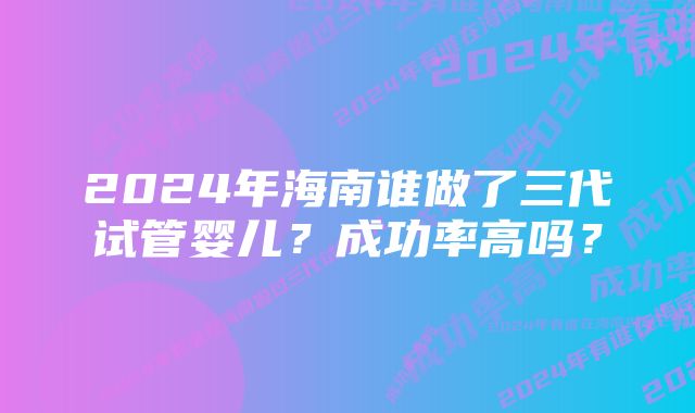 2024年海南谁做了三代试管婴儿？成功率高吗？