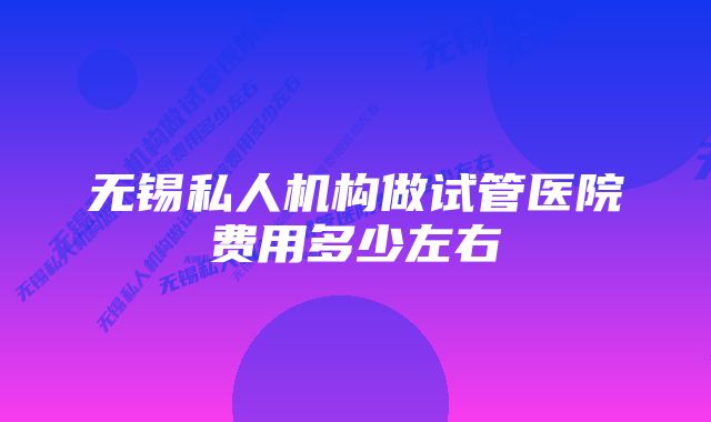 无锡私人机构做试管医院费用多少左右