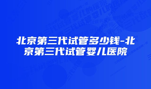 北京第三代试管多少钱-北京第三代试管婴儿医院