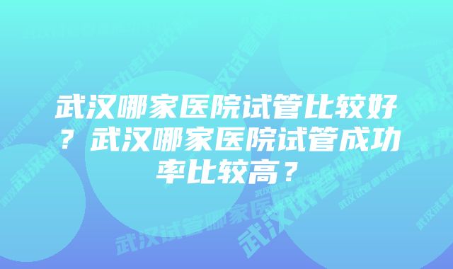 武汉哪家医院试管比较好？武汉哪家医院试管成功率比较高？