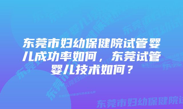 东莞市妇幼保健院试管婴儿成功率如何，东莞试管婴儿技术如何？