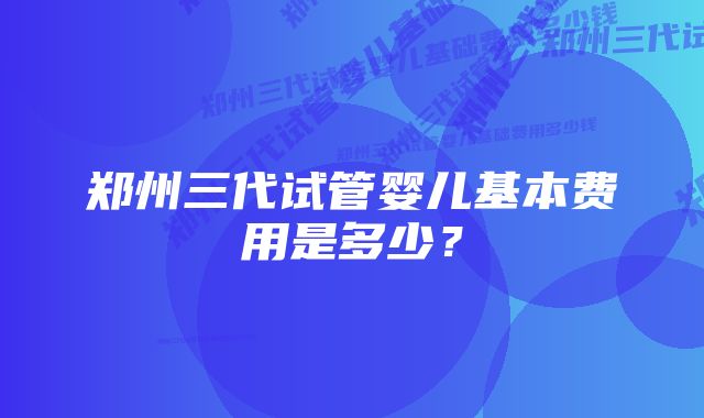 郑州三代试管婴儿基本费用是多少？