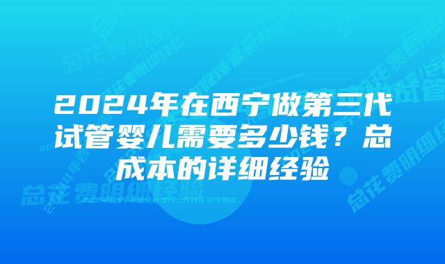 2024年在西宁做第三代试管婴儿需要多少钱？总成本的详细经验