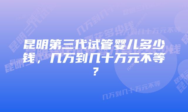 昆明第三代试管婴儿多少钱，几万到几十万元不等？