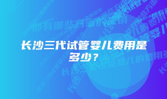 长沙三代试管婴儿费用是多少？