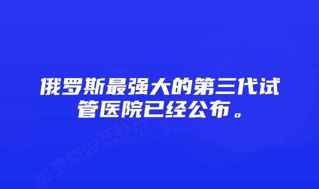 俄罗斯最强大的第三代试管医院已经公布。