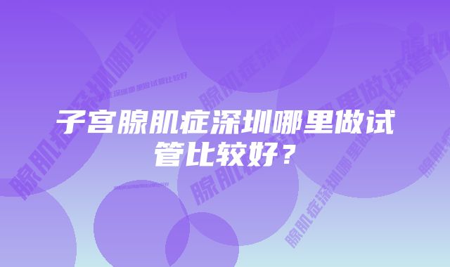 子宫腺肌症深圳哪里做试管比较好？