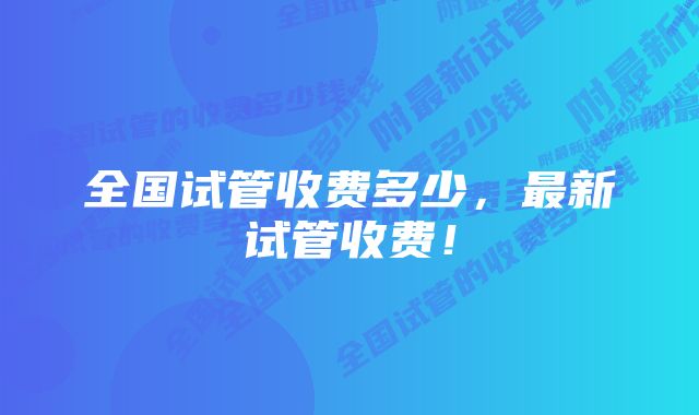 全国试管收费多少，最新试管收费！