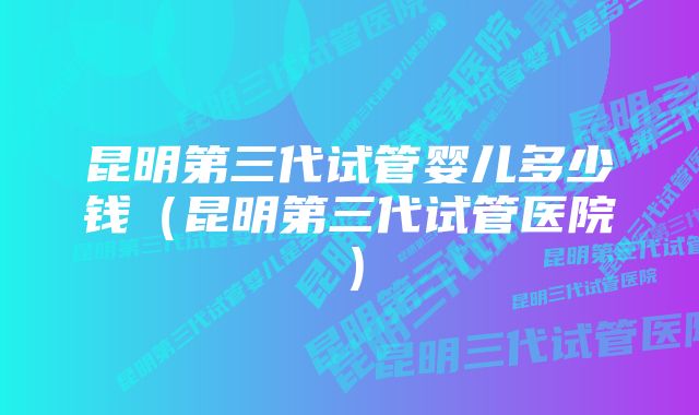 昆明第三代试管婴儿多少钱（昆明第三代试管医院）