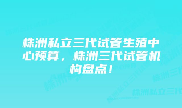 株洲私立三代试管生殖中心预算，株洲三代试管机构盘点！