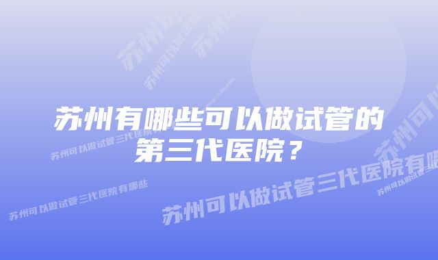 苏州有哪些可以做试管的第三代医院？