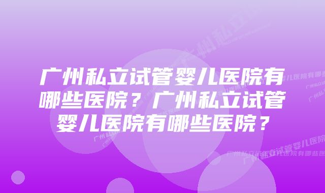 广州私立试管婴儿医院有哪些医院？广州私立试管婴儿医院有哪些医院？