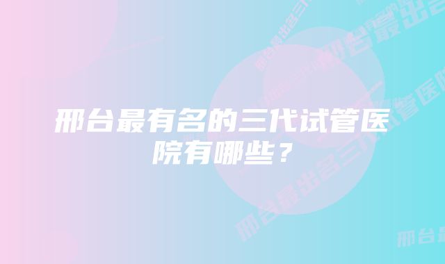 邢台最有名的三代试管医院有哪些？