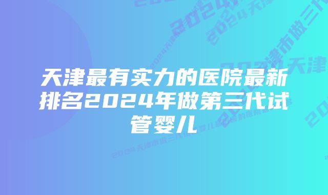 天津最有实力的医院最新排名2024年做第三代试管婴儿