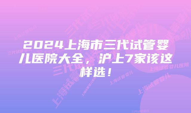 2024上海市三代试管婴儿医院大全，沪上7家该这样选！