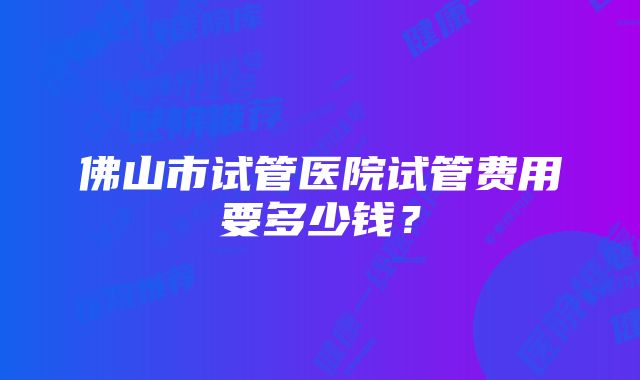 佛山市试管医院试管费用要多少钱？