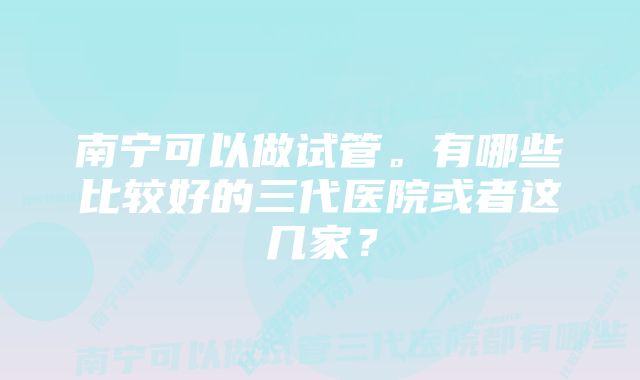 南宁可以做试管。有哪些比较好的三代医院或者这几家？