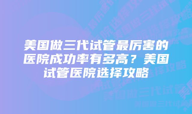 美国做三代试管最厉害的医院成功率有多高？美国试管医院选择攻略