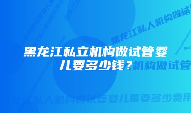 黑龙江私立机构做试管婴儿要多少钱？