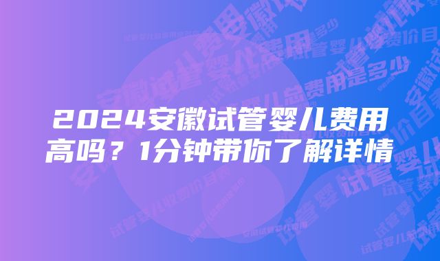 2024安徽试管婴儿费用高吗？1分钟带你了解详情