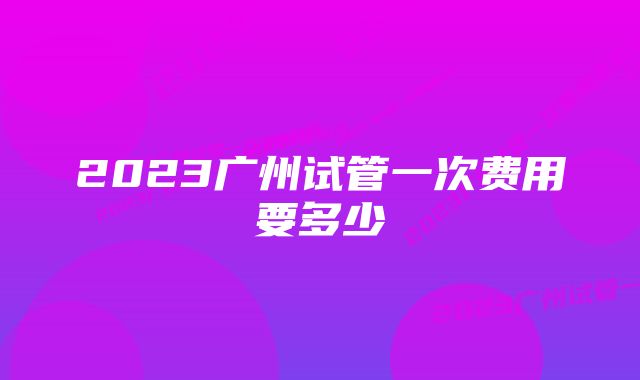 2023广州试管一次费用要多少