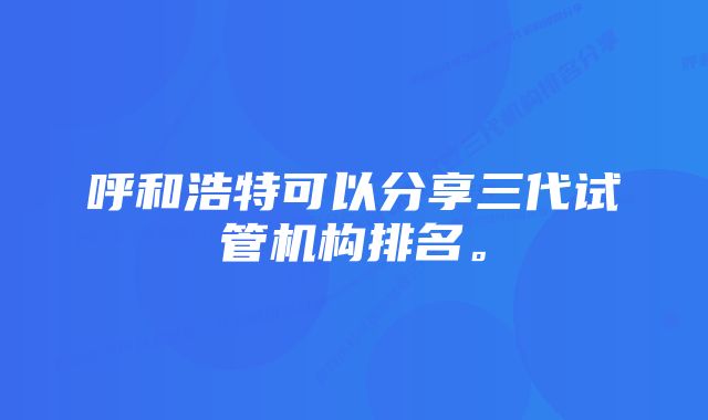 呼和浩特可以分享三代试管机构排名。