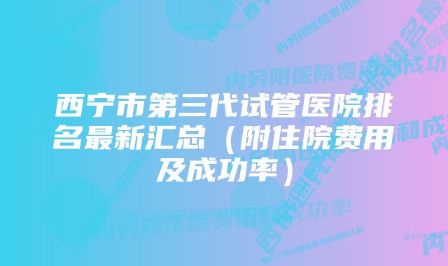 西宁市第三代试管医院排名最新汇总（附住院费用及成功率）