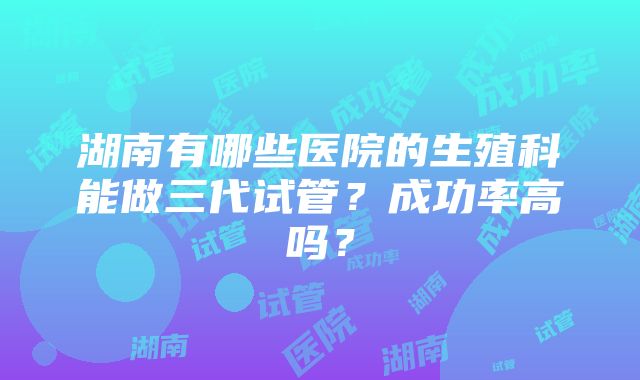 湖南有哪些医院的生殖科能做三代试管？成功率高吗？