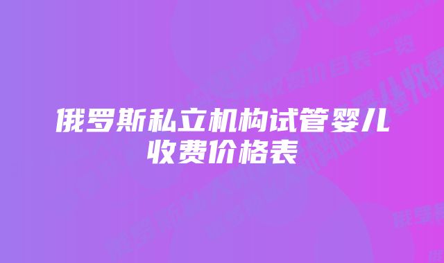 俄罗斯私立机构试管婴儿收费价格表