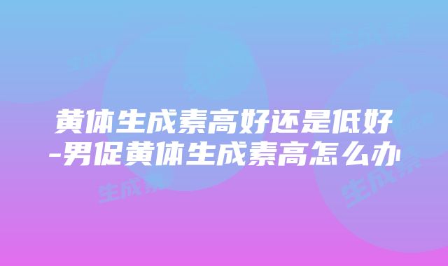 黄体生成素高好还是低好-男促黄体生成素高怎么办