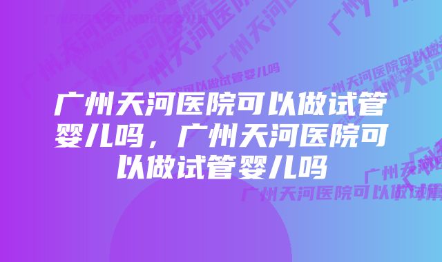 广州天河医院可以做试管婴儿吗，广州天河医院可以做试管婴儿吗