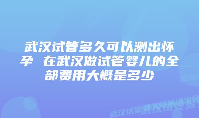 武汉试管多久可以测出怀孕 在武汉做试管婴儿的全部费用大概是多少