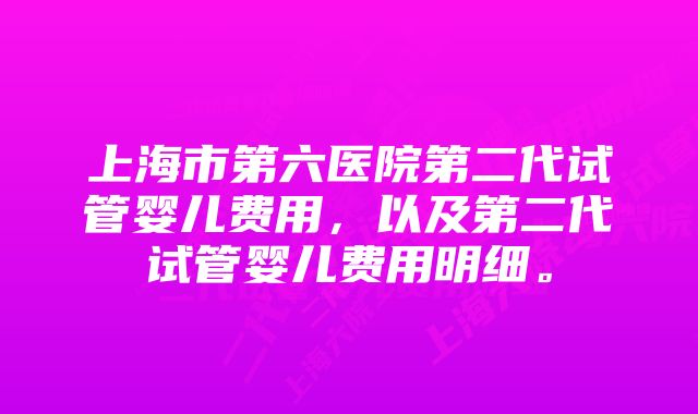 上海市第六医院第二代试管婴儿费用，以及第二代试管婴儿费用明细。