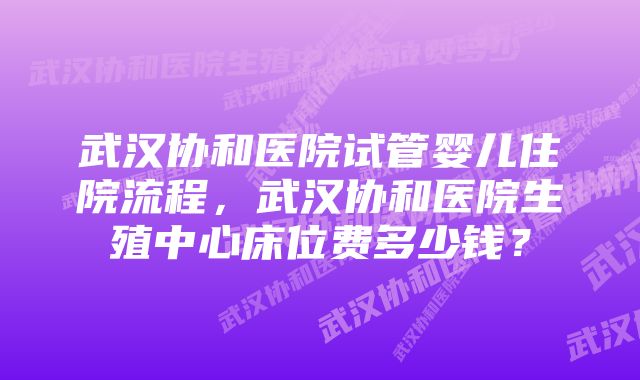 武汉协和医院试管婴儿住院流程，武汉协和医院生殖中心床位费多少钱？