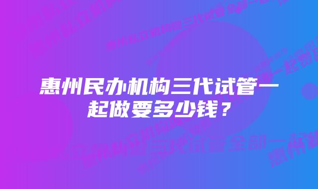 惠州民办机构三代试管一起做要多少钱？