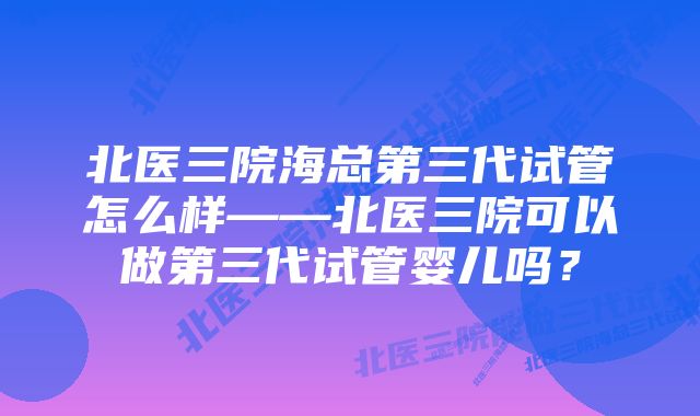 北医三院海总第三代试管怎么样——北医三院可以做第三代试管婴儿吗？