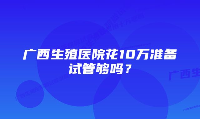 广西生殖医院花10万准备试管够吗？