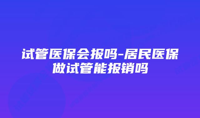 试管医保会报吗-居民医保做试管能报销吗