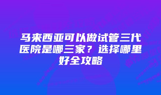 马来西亚可以做试管三代医院是哪三家？选择哪里好全攻略