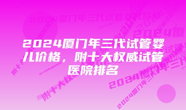 2024厦门年三代试管婴儿价格，附十大权威试管医院排名