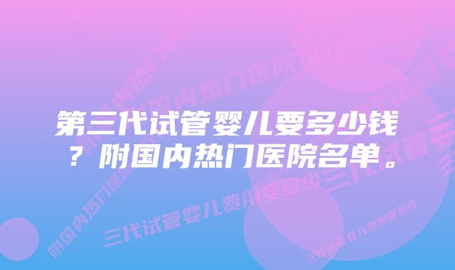 第三代试管婴儿要多少钱？附国内热门医院名单。