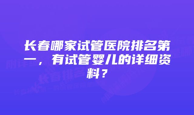 长春哪家试管医院排名第一，有试管婴儿的详细资料？