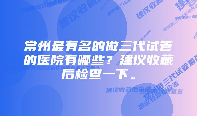 常州最有名的做三代试管的医院有哪些？建议收藏后检查一下。