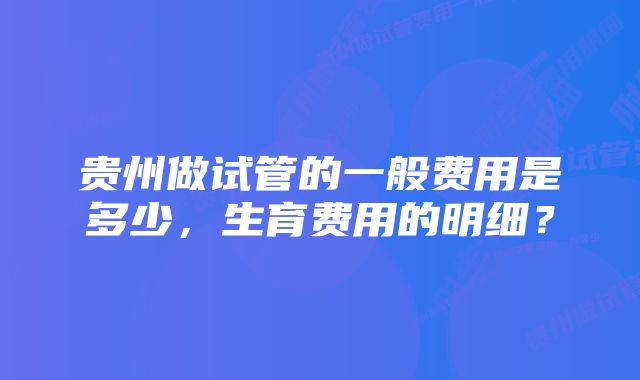 贵州做试管的一般费用是多少，生育费用的明细？