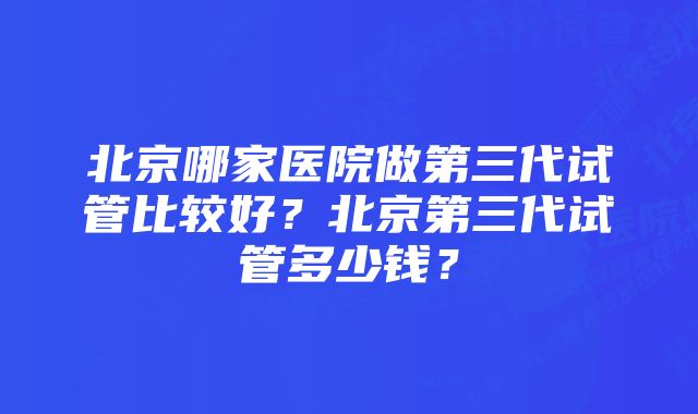 北京哪家医院做第三代试管比较好？北京第三代试管多少钱？