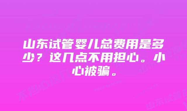 山东试管婴儿总费用是多少？这几点不用担心。小心被骗。